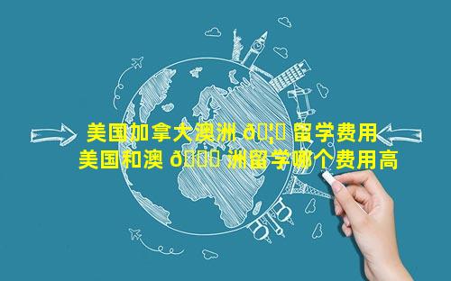美国加拿大澳洲 🦄 留学费用 美国和澳 🐞 洲留学哪个费用高